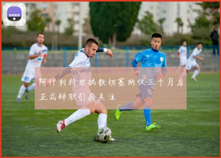 阿什利科尔执教切塞纳仅三个月后正式辞职引发关注
