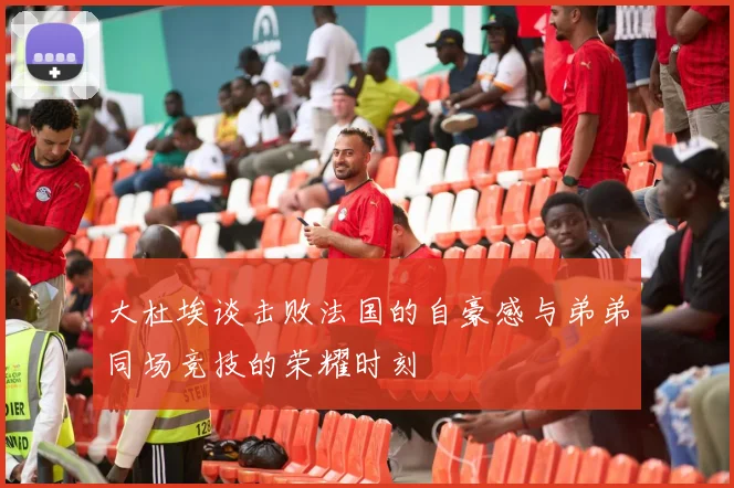 大杜埃谈击败法国的自豪感与弟弟同场竞技的荣耀时刻