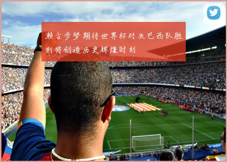 濑古步梦期待世界杯对决巴西队胜利将创造历史辉煌时刻