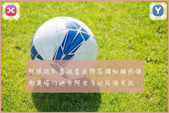 阿根廷队首战首发阵容揭秘梅西领衔奥塔门迪与阿尔马达同场竞技
