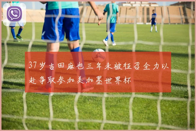 37岁吉田麻也三年未被征召全力以赴争取参加美加墨世界杯