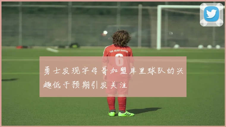 勇士发现字母哥加盟库里球队的兴趣低于预期引发关注
