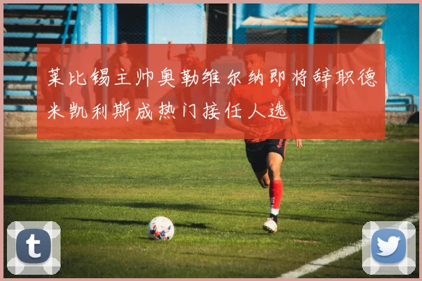 莱比锡主帅奥勒维尔纳即将辞职德米凯利斯成热门接任人选