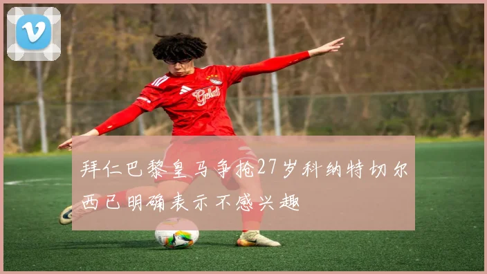 拜仁巴黎皇马争抢27岁科纳特切尔西已明确表示不感兴趣