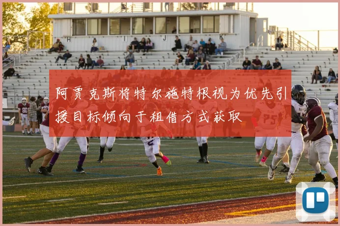 阿贾克斯将特尔施特根视为优先引援目标倾向于租借方式获取