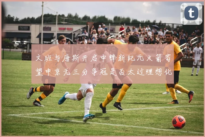 文班与唐斯开启中锋新纪元火箭寄望申京无三分争冠是否太过理想化
