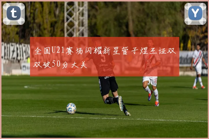 全国U21赛场闪耀新星管子煜王证双双破50分大关