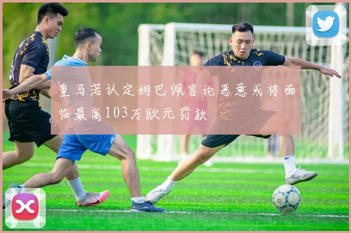 皇马若认定姆巴佩言论恶意或将面临最高103万欧元罚款