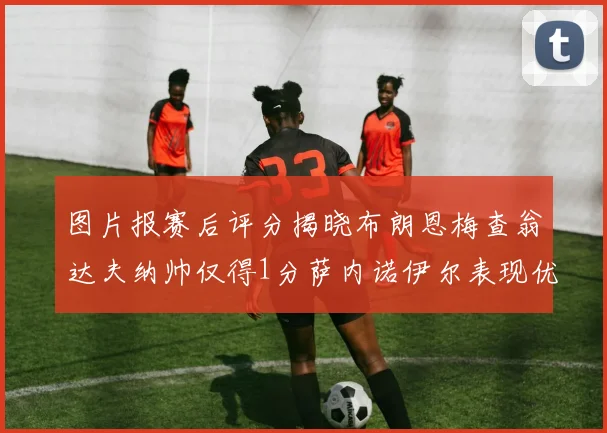 图片报赛后评分揭晓布朗恩梅查翁达夫纳帅仅得1分萨内诺伊尔表现优异获3分