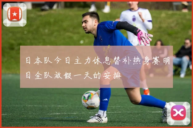 日本队今日主力休息替补热身赛明日全队放假一天的安排