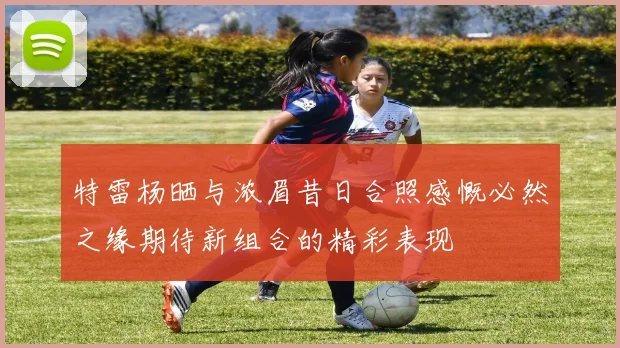特雷杨晒与浓眉昔日合照感慨必然之缘期待新组合的精彩表现
