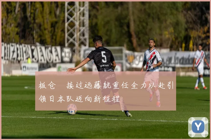 板仓滉接过远藤航重任全力以赴引领日本队迈向新征程