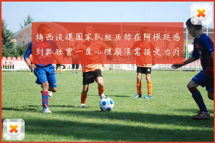 梅西谈退国家队经历称在阿根廷感到孤独曾一度心理崩溃需接受治疗