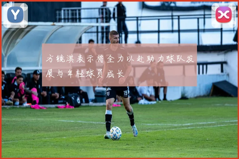 方镜淇表示将全力以赴助力球队发展与年轻球员成长