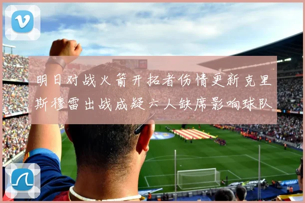 明日对战火箭开拓者伤情更新克里斯穆雷出战成疑六人缺席影响球队实力