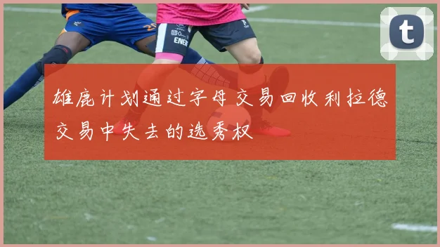 雄鹿计划通过字母交易回收利拉德交易中失去的选秀权