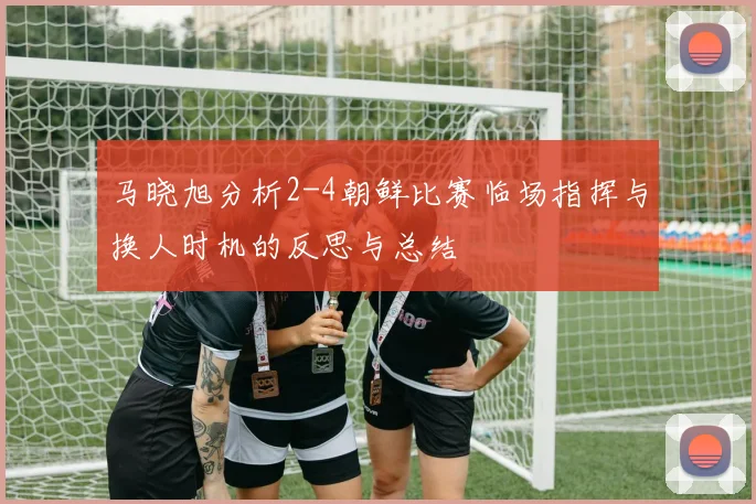 马晓旭分析2-4朝鲜比赛临场指挥与换人时机的反思与总结