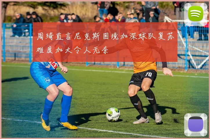 周琦直言尼克斯困境加深球队复苏难度加大令人无奈