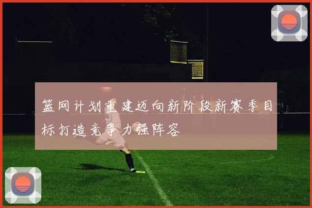 篮网计划重建迈向新阶段新赛季目标打造竞争力强阵容