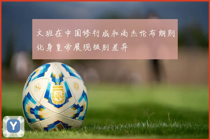 文班在中国修行成和尚杰伦布朗则化身皇帝展现级别差异
