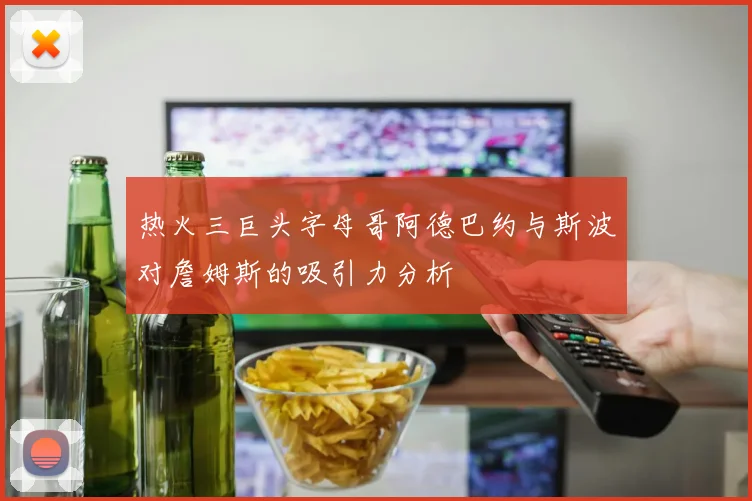 热火三巨头字母哥阿德巴约与斯波对詹姆斯的吸引力分析