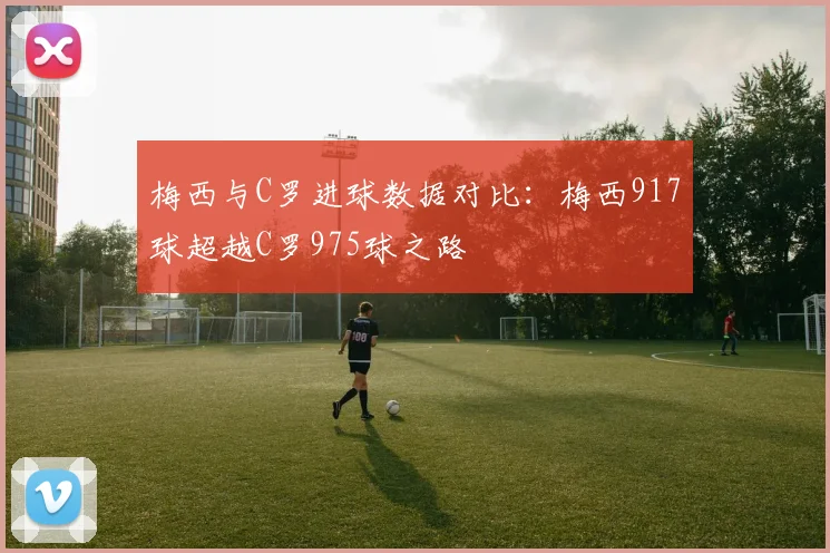 梅西与C罗进球数据对比：梅西917球超越C罗975球之路