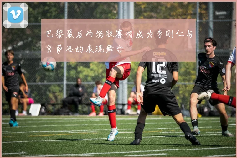 巴黎最后两场联赛将成为李刚仁与贡萨洛的表现舞台