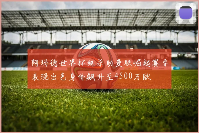 阿玛德世界杯绝杀助曼联崛起赛季表现出色身价飙升至4500万欧