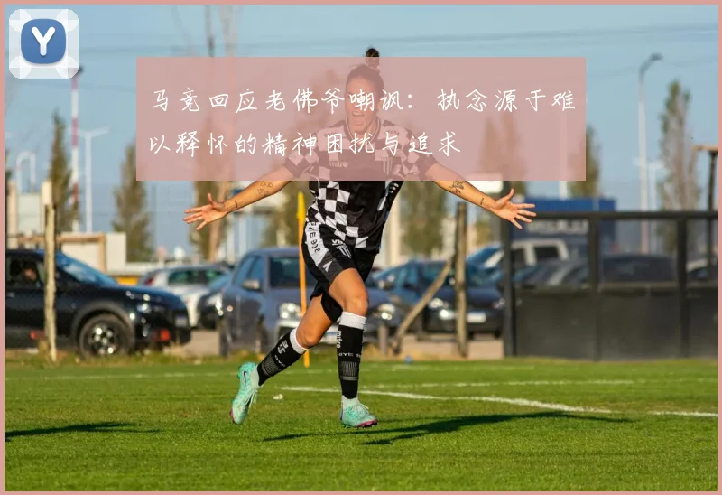 马竞回应老佛爷嘲讽：执念源于难以释怀的精神困扰与追求