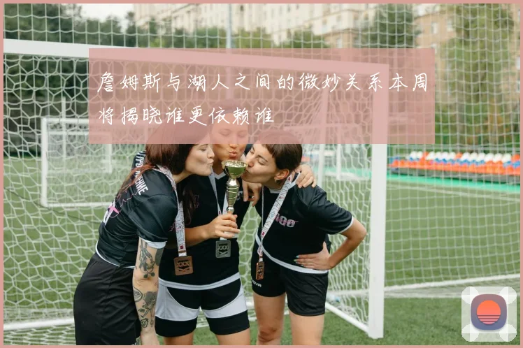 詹姆斯与湖人之间的微妙关系本周将揭晓谁更依赖谁