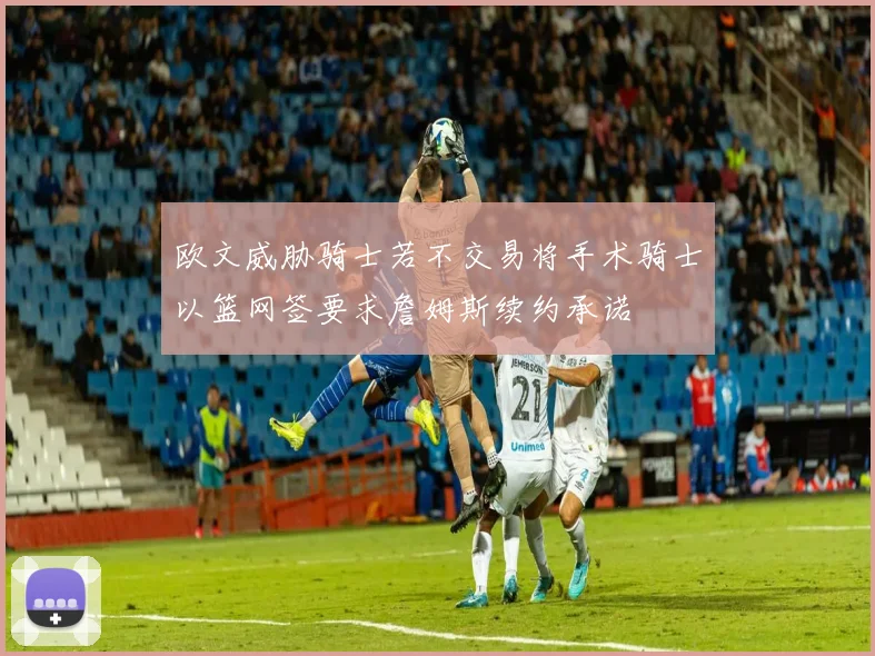 欧文威胁骑士若不交易将手术骑士以篮网签要求詹姆斯续约承诺